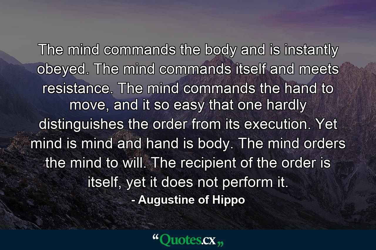 The mind commands the body and is instantly obeyed. The mind commands itself and meets resistance. The mind commands the hand to move, and it so easy that one hardly distinguishes the order from its execution. Yet mind is mind and hand is body. The mind orders the mind to will. The recipient of the order is itself, yet it does not perform it. - Quote by Augustine of Hippo