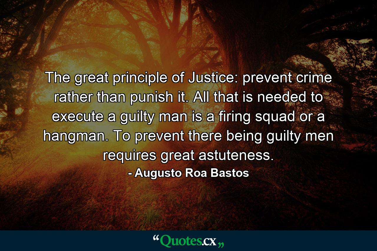 The great principle of Justice: prevent crime rather than punish it. All that is needed to execute a guilty man is a firing squad or a hangman. To prevent there being guilty men requires great astuteness. - Quote by Augusto Roa Bastos