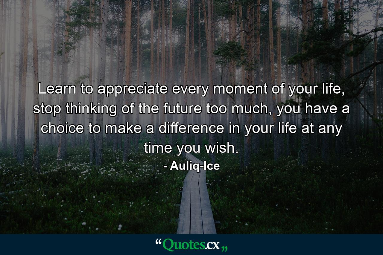 Learn to appreciate every moment of your life, stop thinking of the future too much, you have a choice to make a difference in your life at any time you wish. - Quote by Auliq-Ice