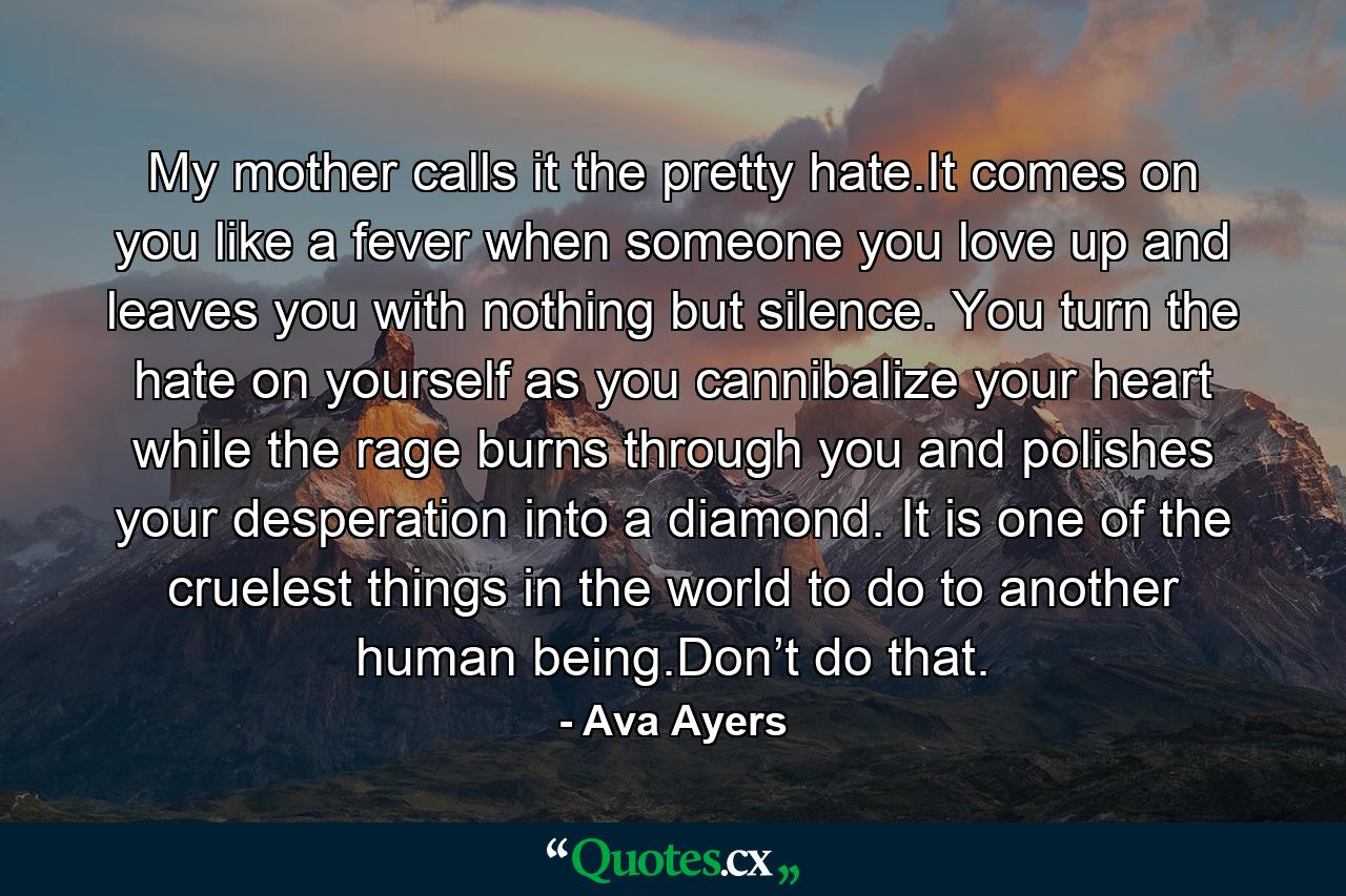 My mother calls it the pretty hate.It comes on you like a fever when someone you love up and leaves you with nothing but silence. You turn the hate on yourself as you cannibalize your heart while the rage burns through you and polishes your desperation into a diamond. It is one of the cruelest things in the world to do to another human being.Don’t do that. - Quote by Ava Ayers