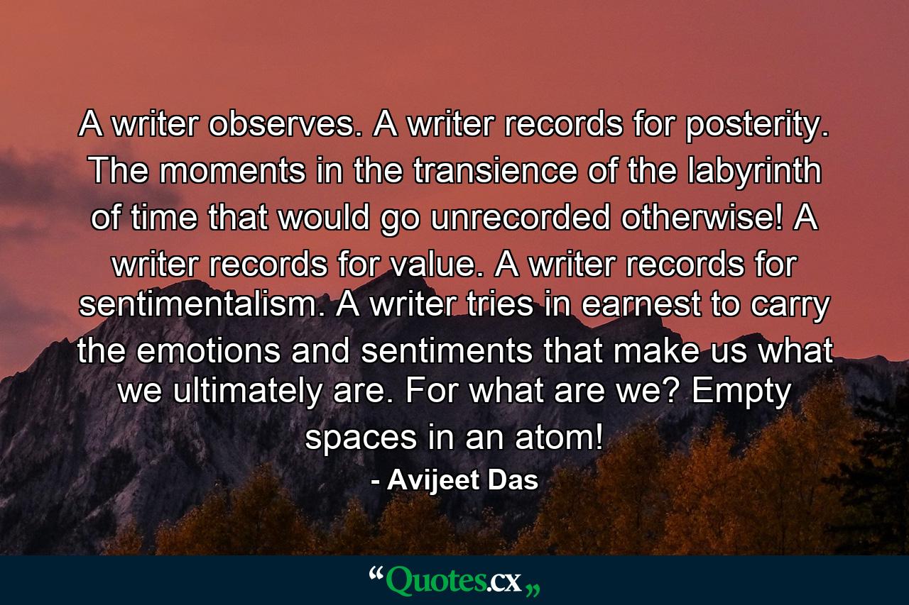 A writer observes. A writer records for posterity. The moments in the transience of the labyrinth of time that would go unrecorded otherwise! A writer records for value. A writer records for sentimentalism. A writer tries in earnest to carry the emotions and sentiments that make us what we ultimately are. For what are we? Empty spaces in an atom! - Quote by Avijeet Das