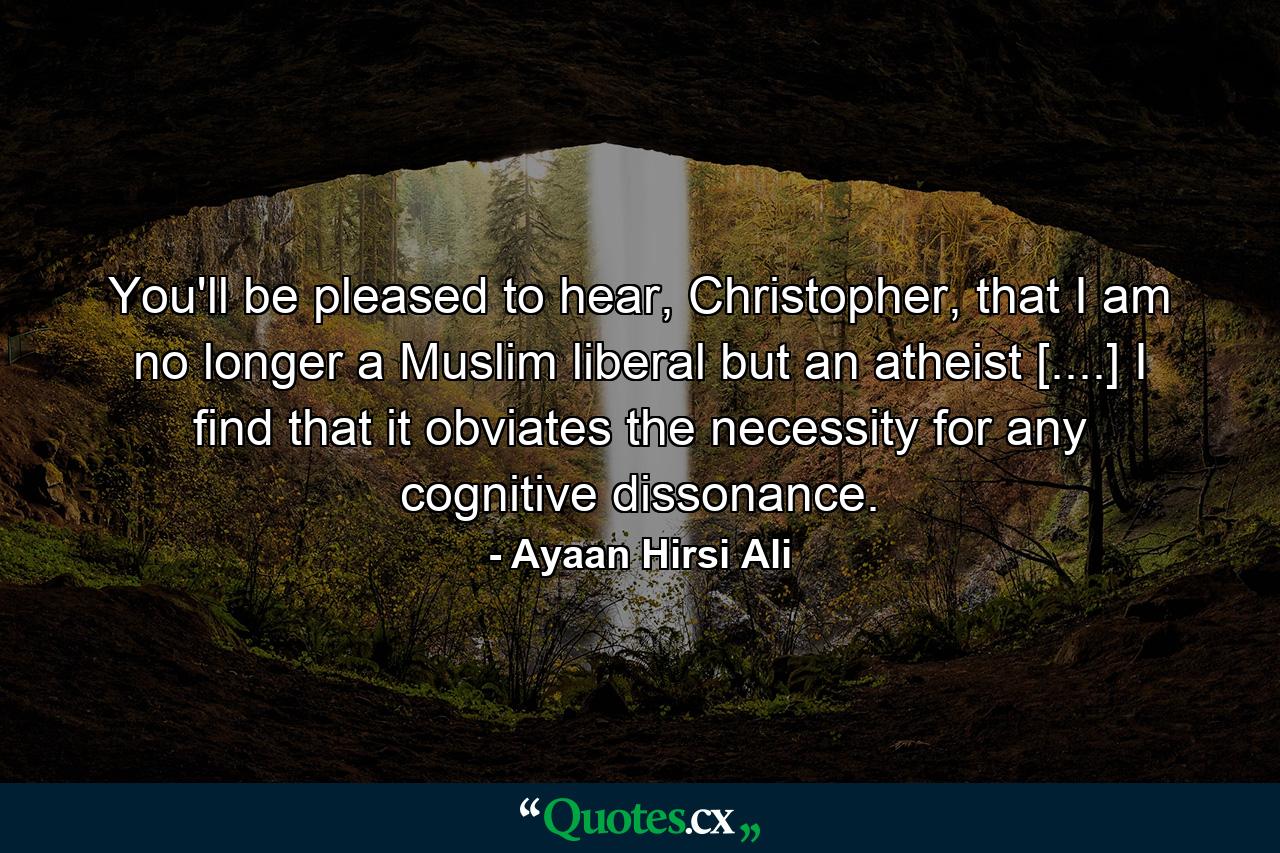 You'll be pleased to hear, Christopher, that I am no longer a Muslim liberal but an atheist [....] I find that it obviates the necessity for any cognitive dissonance. - Quote by Ayaan Hirsi Ali