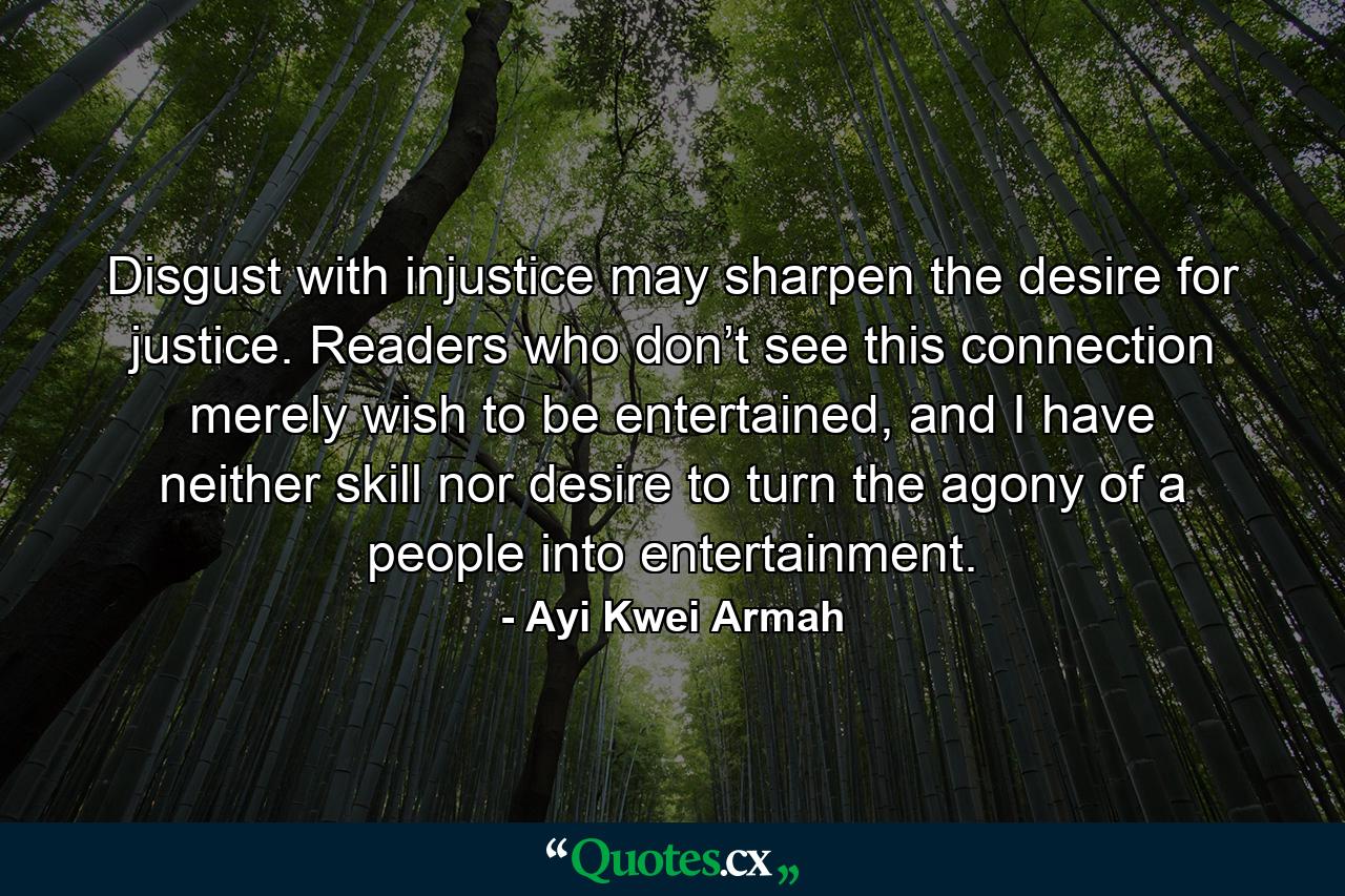 Disgust with injustice may sharpen the desire for justice. Readers who don’t see this connection merely wish to be entertained, and I have neither skill nor desire to turn the agony of a people into entertainment. - Quote by Ayi Kwei Armah