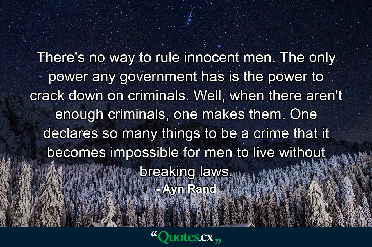 There's no way to rule innocent men. The only power any government has is the power to crack down on criminals. Well, when there aren't enough criminals, one makes them. One declares so many things to be a crime that it becomes impossible for men to live without breaking laws. - Quote by Ayn Rand