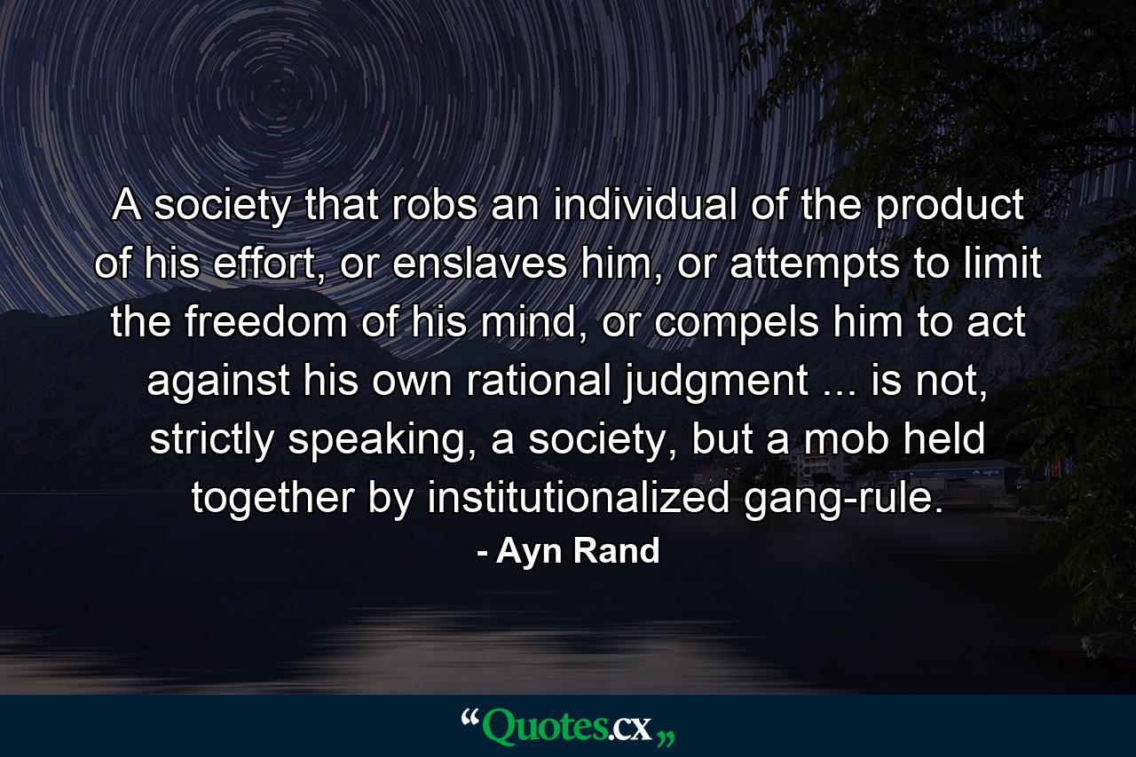 A society that robs an individual of the product of his effort, or enslaves him, or attempts to limit the freedom of his mind, or compels him to act against his own rational judgment ... is not, strictly speaking, a society, but a mob held together by institutionalized gang-rule. - Quote by Ayn Rand