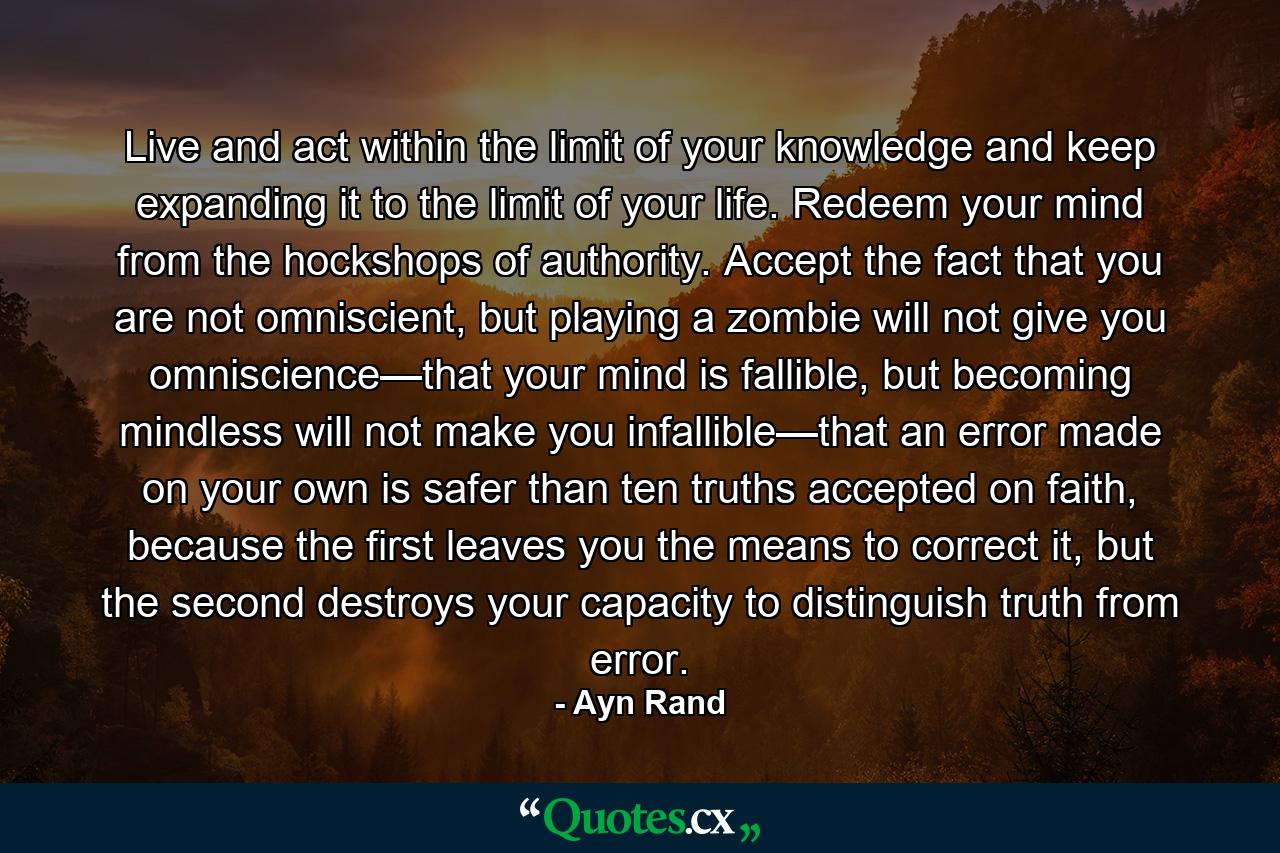 Live and act within the limit of your knowledge and keep expanding it to the limit of your life. Redeem your mind from the hockshops of authority. Accept the fact that you are not omniscient, but playing a zombie will not give you omniscience—that your mind is fallible, but becoming mindless will not make you infallible—that an error made on your own is safer than ten truths accepted on faith, because the first leaves you the means to correct it, but the second destroys your capacity to distinguish truth from error. - Quote by Ayn Rand