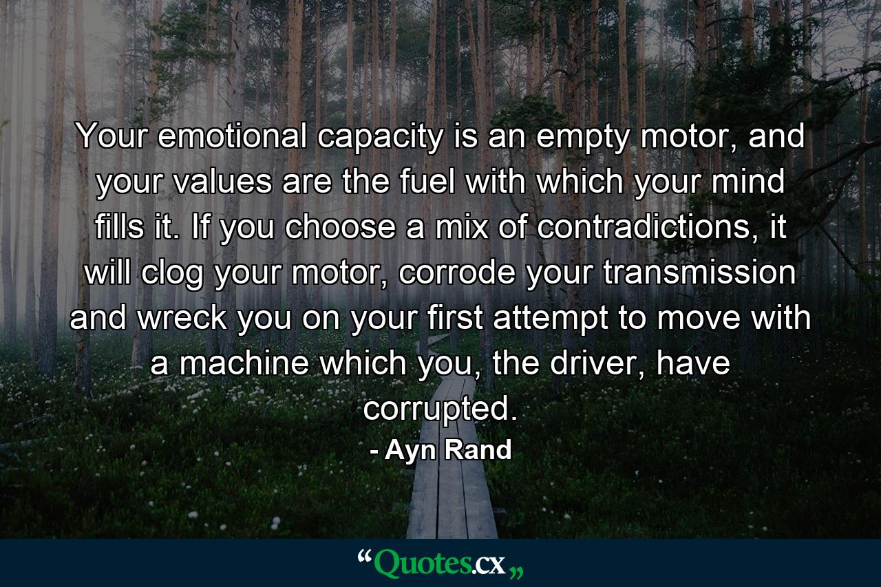 Your emotional capacity is an empty motor, and your values are the fuel with which your mind fills it. If you choose a mix of contradictions, it will clog your motor, corrode your transmission and wreck you on your first attempt to move with a machine which you, the driver, have corrupted. - Quote by Ayn Rand