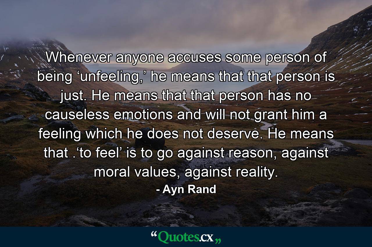 Whenever anyone accuses some person of being ‘unfeeling,’ he means that that person is just. He means that that person has no causeless emotions and will not grant him a feeling which he does not deserve. He means that .‘to feel’ is to go against reason, against moral values, against reality. - Quote by Ayn Rand