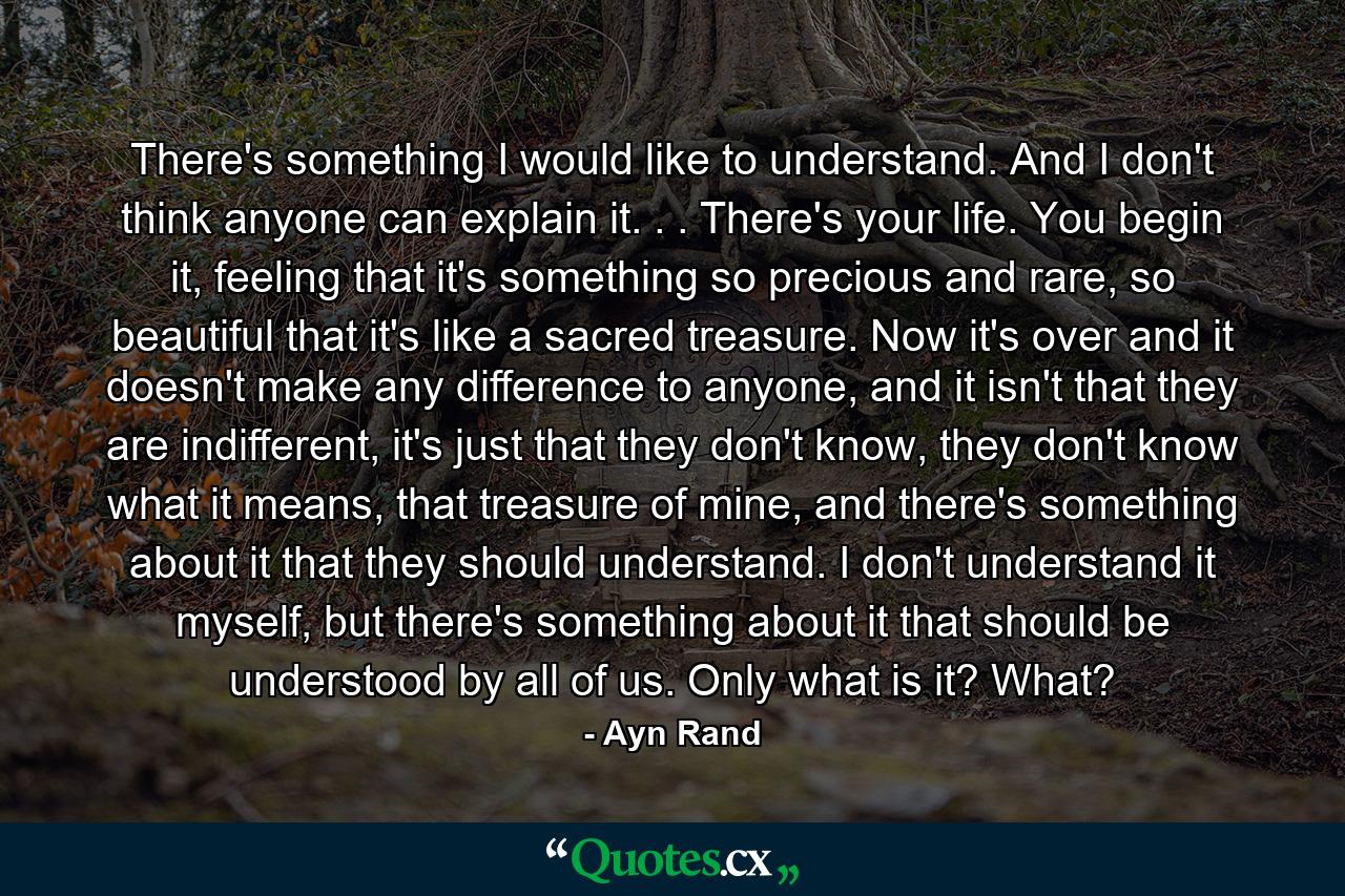 There's something I would like to understand. And I don't think anyone can explain it. . . There's your life. You begin it, feeling that it's something so precious and rare, so beautiful that it's like a sacred treasure. Now it's over and it doesn't make any difference to anyone, and it isn't that they are indifferent, it's just that they don't know, they don't know what it means, that treasure of mine, and there's something about it that they should understand. I don't understand it myself, but there's something about it that should be understood by all of us. Only what is it? What? - Quote by Ayn Rand