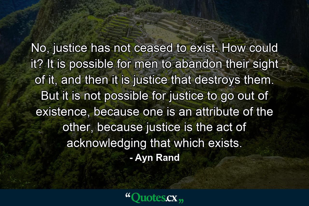 No, justice has not ceased to exist. How could it? It is possible for men to abandon their sight of it, and then it is justice that destroys them. But it is not possible for justice to go out of existence, because one is an attribute of the other, because justice is the act of acknowledging that which exists. - Quote by Ayn Rand