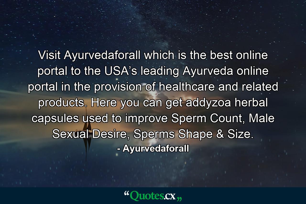 Visit Ayurvedaforall which is the best online portal to the USA’s leading Ayurveda online portal in the provision of healthcare and related products. Here you can get addyzoa herbal capsules used to improve Sperm Count, Male Sexual Desire, Sperms Shape & Size. - Quote by Ayurvedaforall