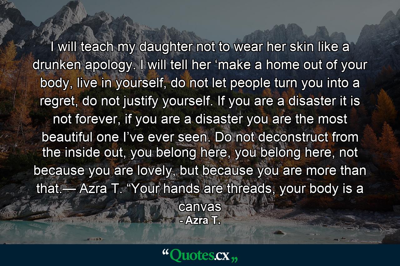 I will teach my daughter not to wear her skin like a drunken apology. I will tell her ‘make a home out of your body, live in yourself, do not let people turn you into a regret, do not justify yourself. If you are a disaster it is not forever, if you are a disaster you are the most beautiful one I’ve ever seen. Do not deconstruct from the inside out, you belong here, you belong here, not because you are lovely, but because you are more than that.— Azra T. “Your hands are threads, your body is a canvas - Quote by Azra T.