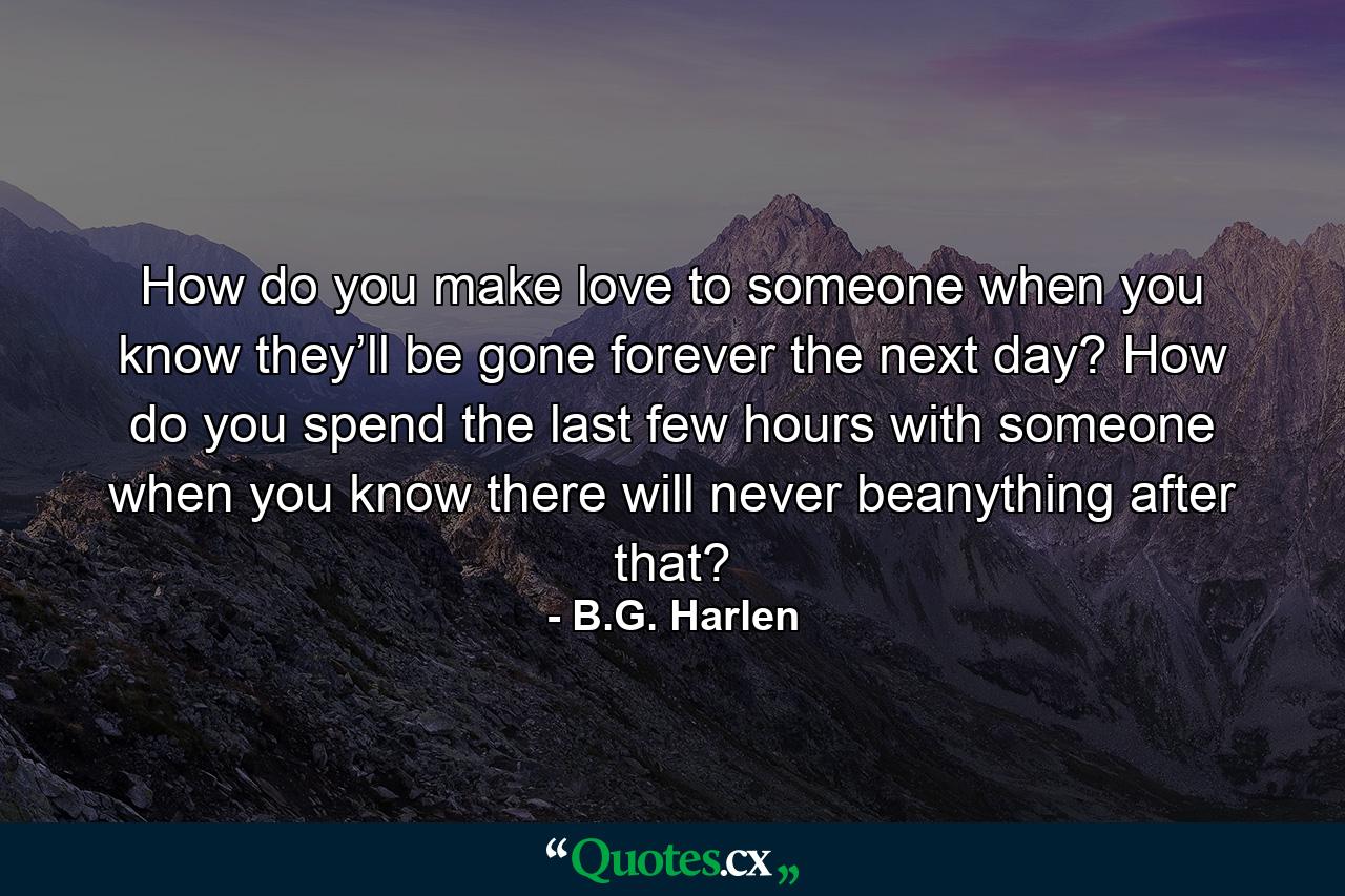 How do you make love to someone when you know they’ll be gone forever the next day? How do you spend the last few hours with someone when you know there will never beanything after that? - Quote by B.G. Harlen