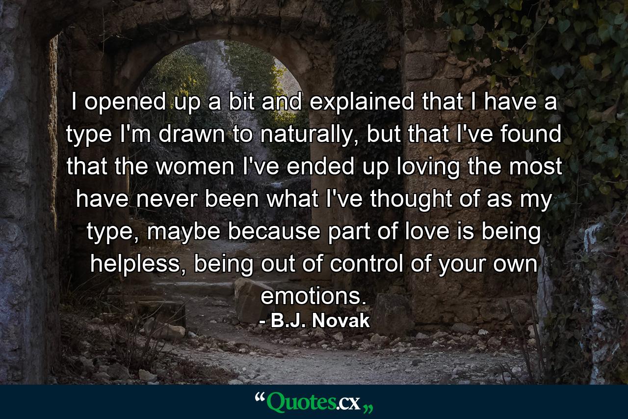 I opened up a bit and explained that I have a type I'm drawn to naturally, but that I've found that the women I've ended up loving the most have never been what I've thought of as my type, maybe because part of love is being helpless, being out of control of your own emotions. - Quote by B.J. Novak