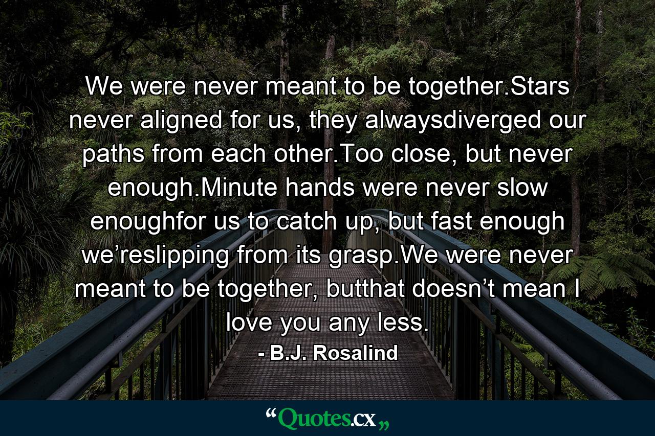 We were never meant to be together.Stars never aligned for us, they alwaysdiverged our paths from each other.Too close, but never enough.Minute hands were never slow enoughfor us to catch up, but fast enough we’reslipping from its grasp.We were never meant to be together, butthat doesn’t mean I love you any less. - Quote by B.J. Rosalind