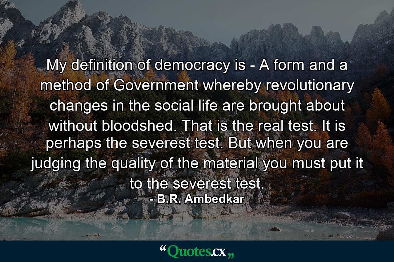 My definition of democracy is - A form and a method of Government whereby revolutionary changes in the social life are brought about without bloodshed. That is the real test. It is perhaps the severest test. But when you are judging the quality of the material you must put it to the severest test. - Quote by B.R. Ambedkar