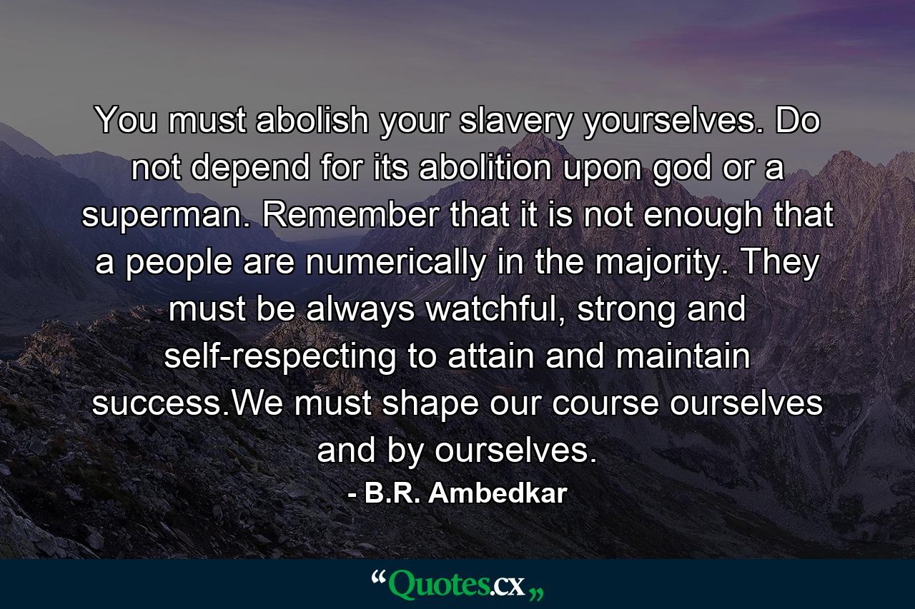 You must abolish your slavery yourselves. Do not depend for its abolition upon god or a superman. Remember that it is not enough that a people are numerically in the majority. They must be always watchful, strong and self-respecting to attain and maintain success.We must shape our course ourselves and by ourselves. - Quote by B.R. Ambedkar