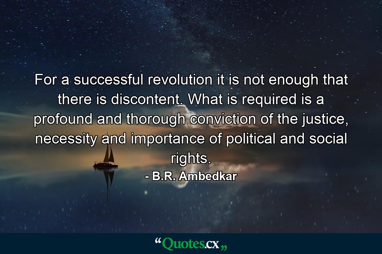 For a successful revolution it is not enough that there is discontent. What is required is a profound and thorough conviction of the justice, necessity and importance of political and social rights. - Quote by B.R. Ambedkar