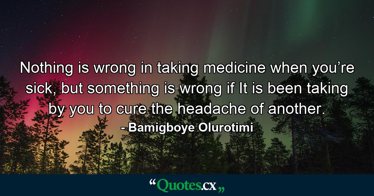 Nothing is wrong in taking medicine when you’re sick, but something is wrong if It is been taking by you to cure the headache of another. - Quote by Bamigboye Olurotimi