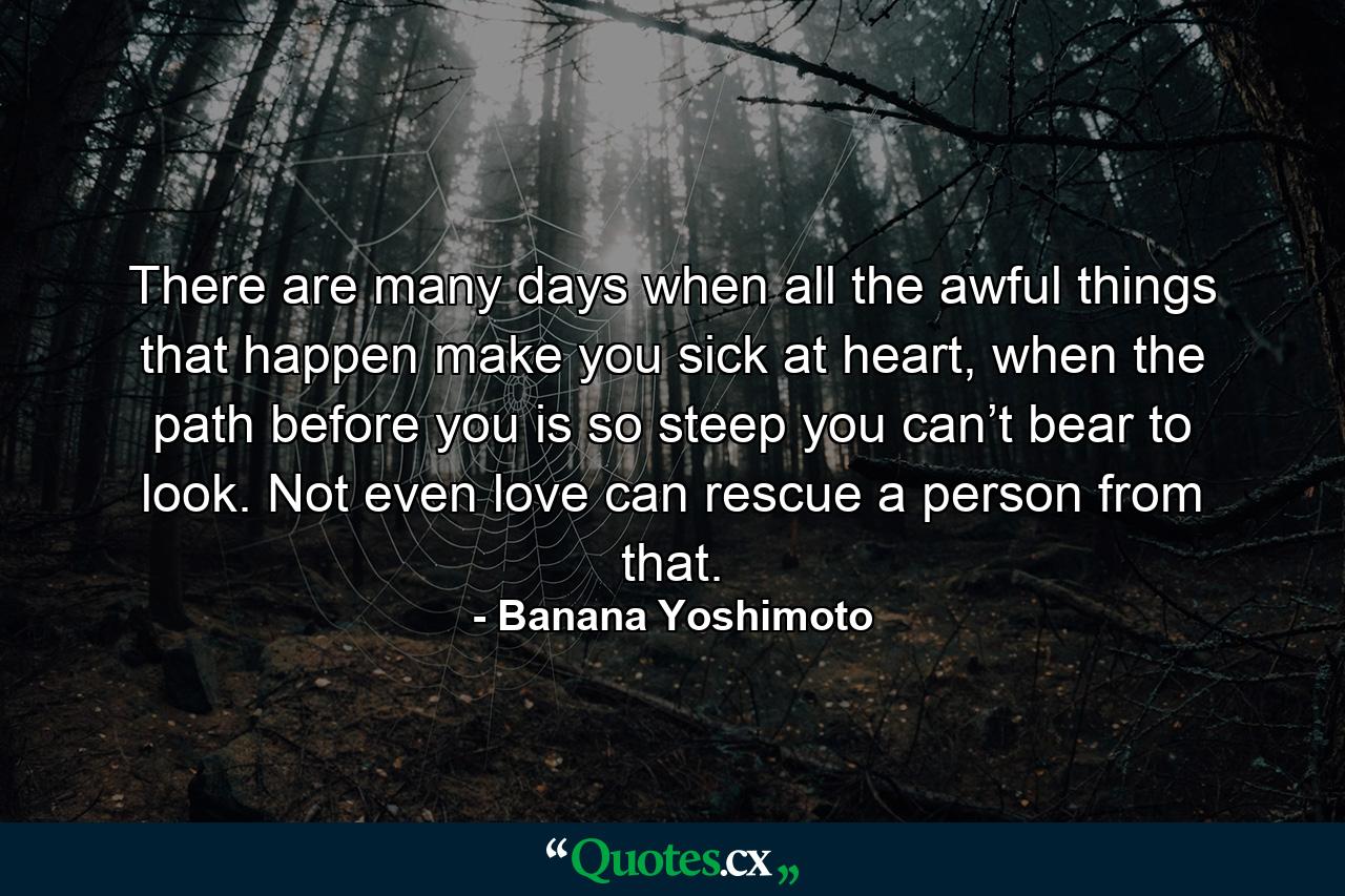 There are many days when all the awful things that happen make you sick at heart, when the path before you is so steep you can’t bear to look. Not even love can rescue a person from that. - Quote by Banana Yoshimoto