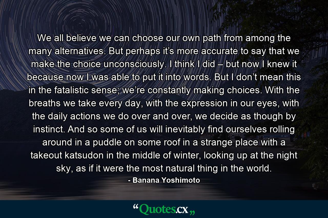 We all believe we can choose our own path from among the many alternatives. But perhaps it’s more accurate to say that we make the choice unconsciously. I think I did – but now I knew it because now I was able to put it into words. But I don’t mean this in the fatalistic sense; we’re constantly making choices. With the breaths we take every day, with the expression in our eyes, with the daily actions we do over and over, we decide as though by instinct. And so some of us will inevitably find ourselves rolling around in a puddle on some roof in a strange place with a takeout katsudon in the middle of winter, looking up at the night sky, as if it were the most natural thing in the world. - Quote by Banana Yoshimoto