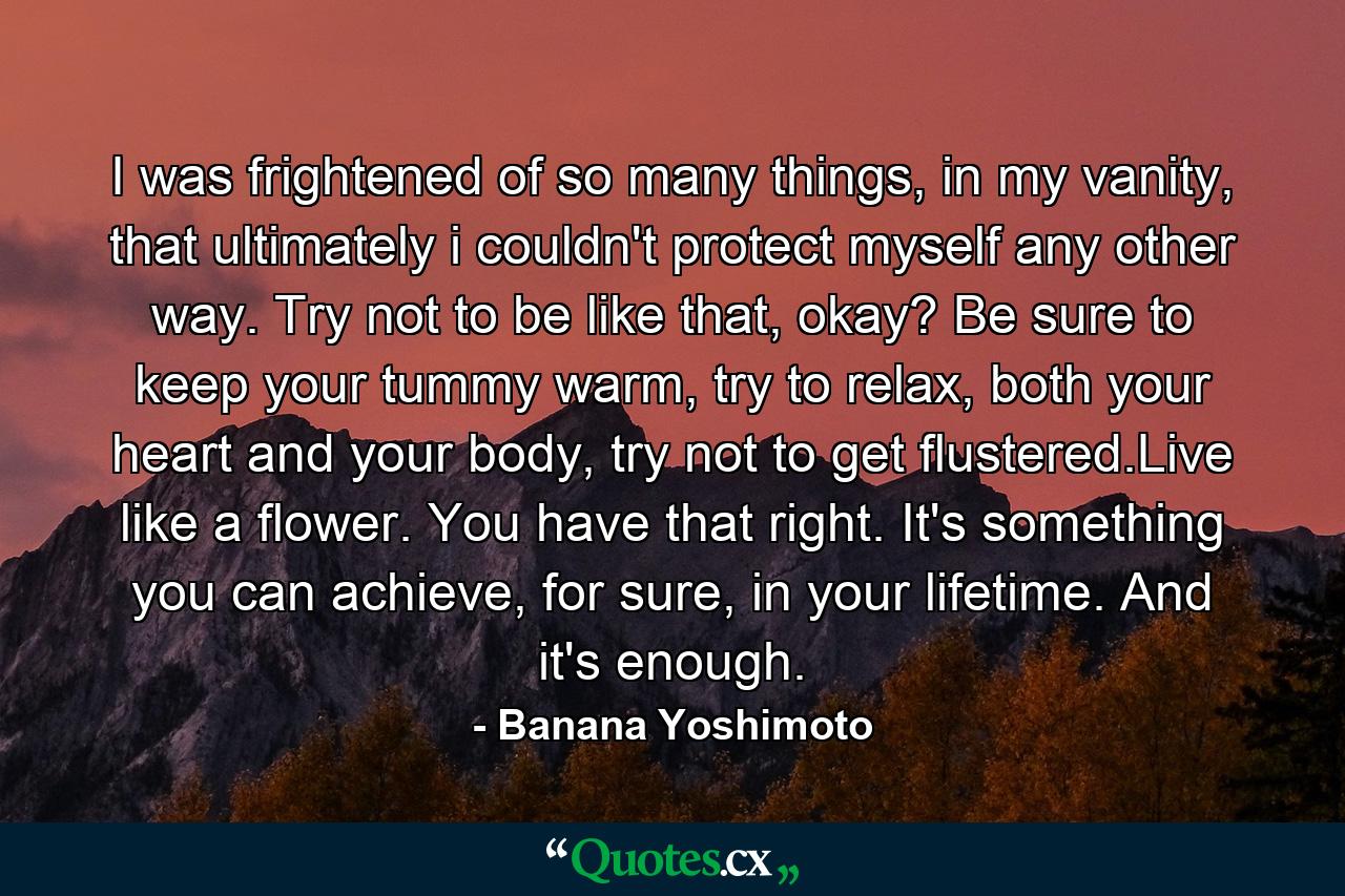 I was frightened of so many things, in my vanity, that ultimately i couldn't protect myself any other way. Try not to be like that, okay? Be sure to keep your tummy warm, try to relax, both your heart and your body, try not to get flustered.Live like a flower. You have that right. It's something you can achieve, for sure, in your lifetime. And it's enough. - Quote by Banana Yoshimoto