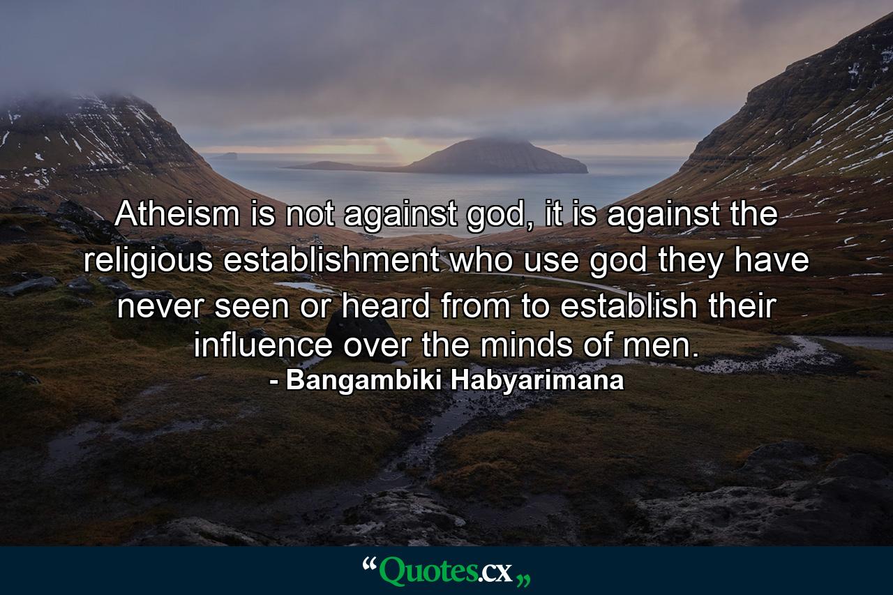 Atheism is not against god, it is against the religious establishment who use god they have never seen or heard from to establish their influence over the minds of men. - Quote by Bangambiki Habyarimana