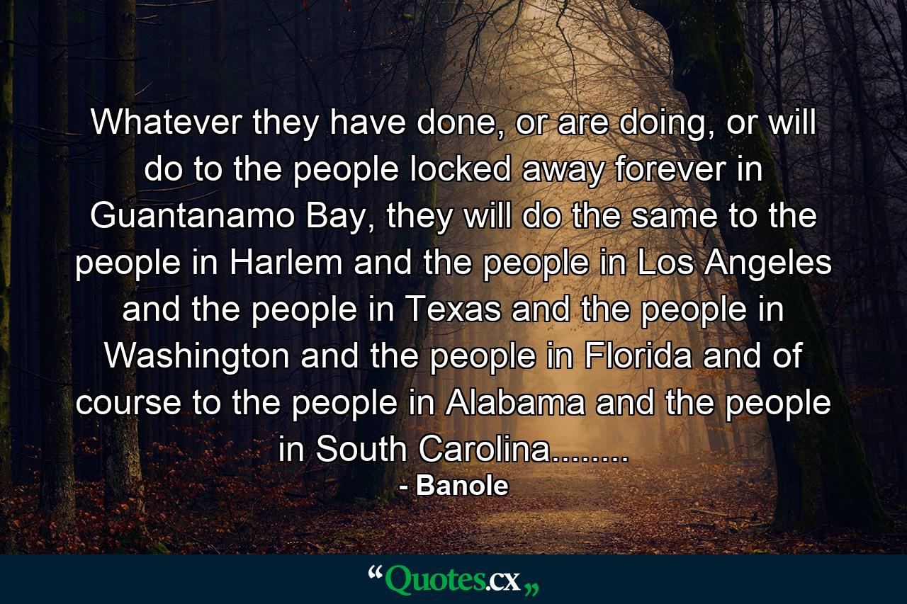 Whatever they have done, or are doing, or will do to the people locked away forever in Guantanamo Bay, they will do the same to the people in Harlem and the people in Los Angeles and the people in Texas and the people in Washington and the people in Florida and of course to the people in Alabama and the people in South Carolina........ - Quote by Banole