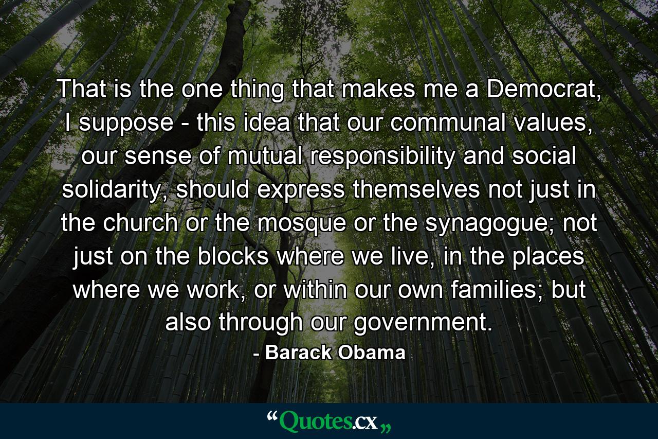 That is the one thing that makes me a Democrat, I suppose - this idea that our communal values, our sense of mutual responsibility and social solidarity, should express themselves not just in the church or the mosque or the synagogue; not just on the blocks where we live, in the places where we work, or within our own families; but also through our government. - Quote by Barack Obama