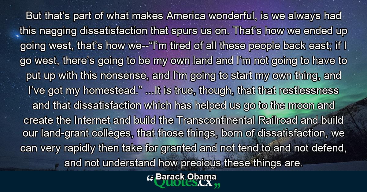 But that’s part of what makes America wonderful, is we always had this nagging dissatisfaction that spurs us on. That’s how we ended up going west, that’s how we--“I’m tired of all these people back east; if I go west, there’s going to be my own land and I’m not going to have to put up with this nonsense, and I’m going to start my own thing, and I’ve got my homestead.” ...It is true, though, that that restlessness and that dissatisfaction which has helped us go to the moon and create the Internet and build the Transcontinental Railroad and build our land-grant colleges, that those things, born of dissatisfaction, we can very rapidly then take for granted and not tend to and not defend, and not understand how precious these things are. - Quote by Barack Obama