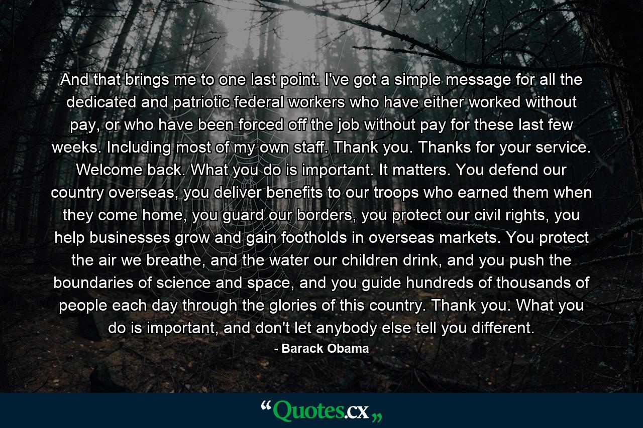 And that brings me to one last point. I've got a simple message for all the dedicated and patriotic federal workers who have either worked without pay, or who have been forced off the job without pay for these last few weeks. Including most of my own staff. Thank you. Thanks for your service. Welcome back. What you do is important. It matters. You defend our country overseas, you deliver benefits to our troops who earned them when they come home, you guard our borders, you protect our civil rights, you help businesses grow and gain footholds in overseas markets. You protect the air we breathe, and the water our children drink, and you push the boundaries of science and space, and you guide hundreds of thousands of people each day through the glories of this country. Thank you. What you do is important, and don't let anybody else tell you different. - Quote by Barack Obama