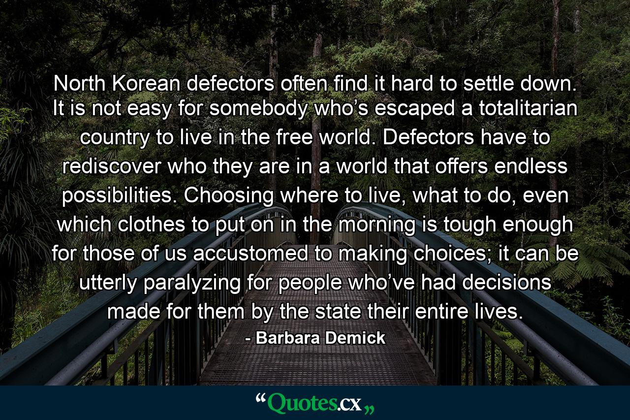 North Korean defectors often find it hard to settle down. It is not easy for somebody who’s escaped a totalitarian country to live in the free world. Defectors have to rediscover who they are in a world that offers endless possibilities. Choosing where to live, what to do, even which clothes to put on in the morning is tough enough for those of us accustomed to making choices; it can be utterly paralyzing for people who’ve had decisions made for them by the state their entire lives. - Quote by Barbara Demick