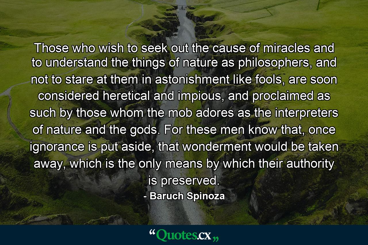 Those who wish to seek out the cause of miracles and to understand the things of nature as philosophers, and not to stare at them in astonishment like fools, are soon considered heretical and impious, and proclaimed as such by those whom the mob adores as the interpreters of nature and the gods. For these men know that, once ignorance is put aside, that wonderment would be taken away, which is the only means by which their authority is preserved. - Quote by Baruch Spinoza