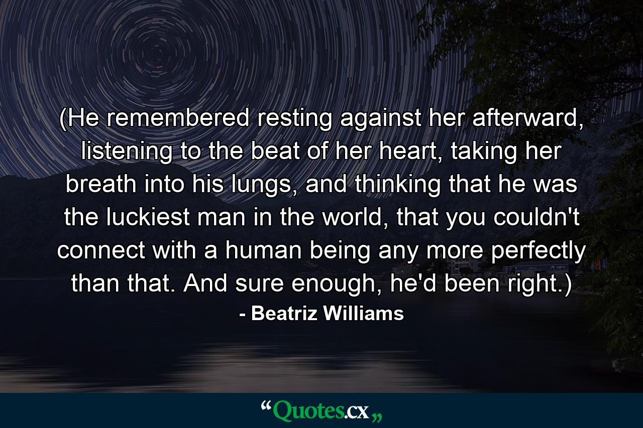 (He remembered resting against her afterward, listening to the beat of her heart, taking her breath into his lungs, and thinking that he was the luckiest man in the world, that you couldn't connect with a human being any more perfectly than that. And sure enough, he'd been right.) - Quote by Beatriz Williams