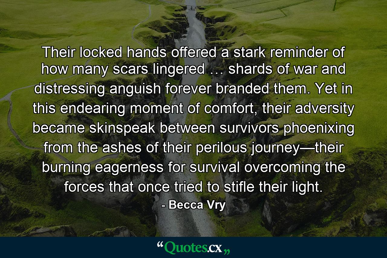 Their locked hands offered a stark reminder of how many scars lingered … shards of war and distressing anguish forever branded them. Yet in this endearing moment of comfort, their adversity became skinspeak between survivors phoenixing from the ashes of their perilous journey—their burning eagerness for survival overcoming the forces that once tried to stifle their light. - Quote by Becca Vry