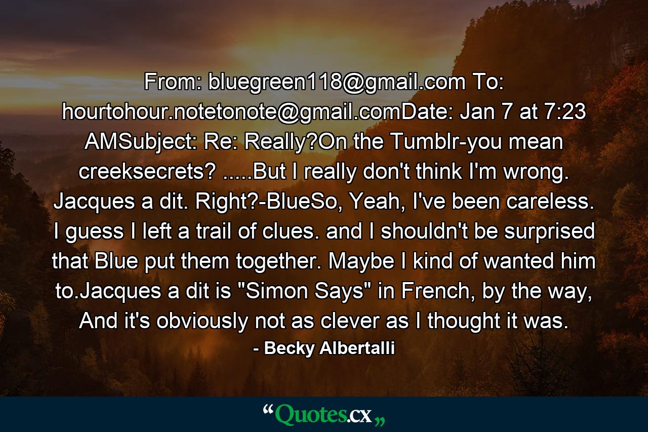 From: bluegreen118@gmail.com To: hourtohour.notetonote@gmail.comDate: Jan 7 at 7:23 AMSubject: Re: Really?On the Tumblr-you mean creeksecrets? .....But I really don't think I'm wrong. Jacques a dit. Right?-BlueSo, Yeah, I've been careless. I guess I left a trail of clues. and I shouldn't be surprised that Blue put them together. Maybe I kind of wanted him to.Jacques a dit is 