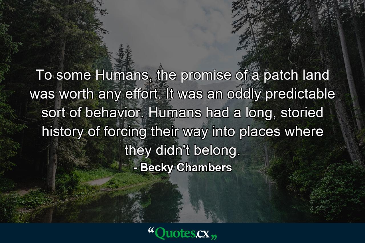 To some Humans, the promise of a patch land was worth any effort. It was an oddly predictable sort of behavior. Humans had a long, storied history of forcing their way into places where they didn't belong. - Quote by Becky Chambers