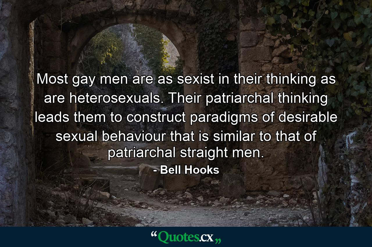 Most gay men are as sexist in their thinking as are heterosexuals. Their patriarchal thinking leads them to construct paradigms of desirable sexual behaviour that is similar to that of patriarchal straight men. - Quote by Bell Hooks