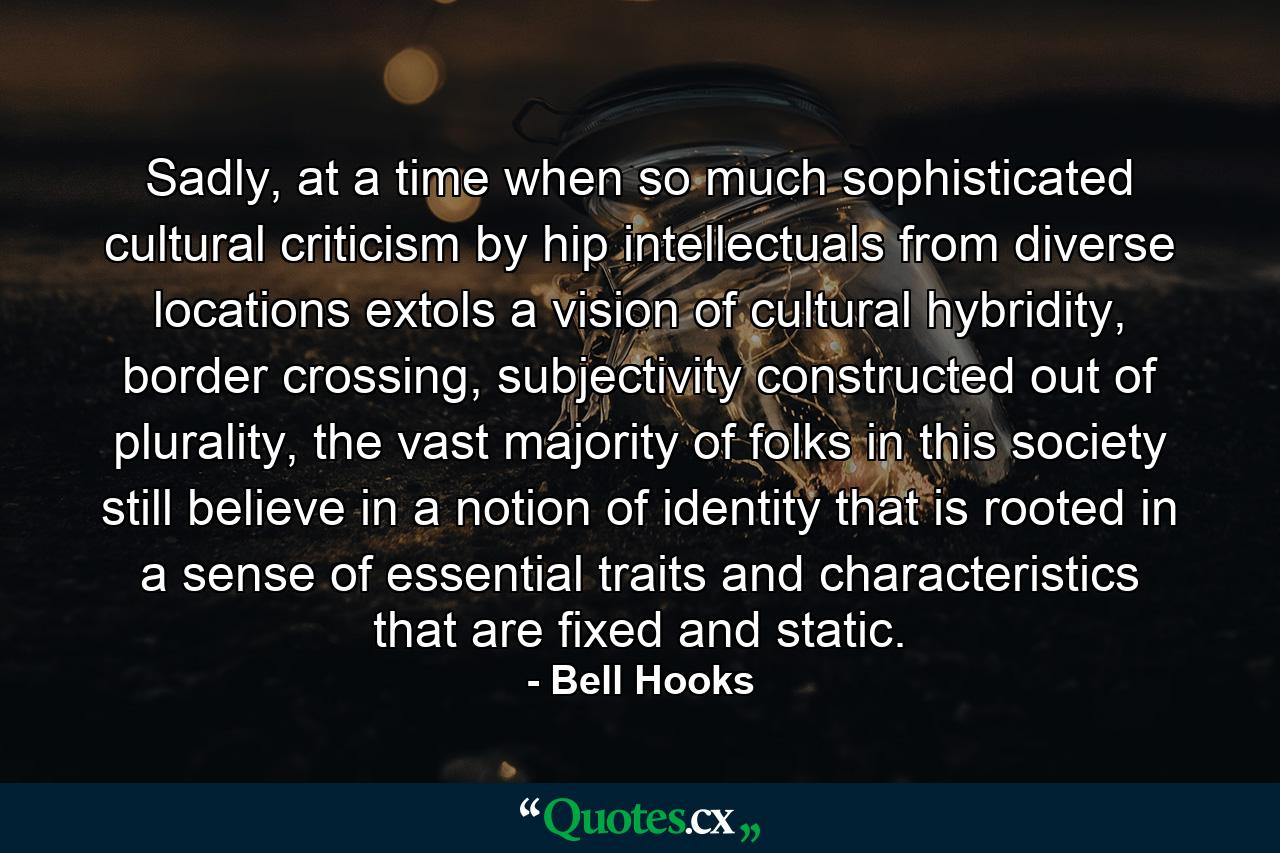 Sadly, at a time when so much sophisticated cultural criticism by hip intellectuals from diverse locations extols a vision of cultural hybridity, border crossing, subjectivity constructed out of plurality, the vast majority of folks in this society still believe in a notion of identity that is rooted in a sense of essential traits and characteristics that are fixed and static. - Quote by Bell Hooks