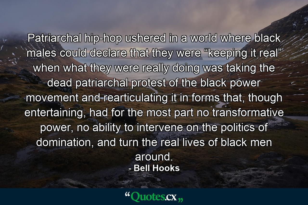 Patriarchal hip-hop ushered in a world where black males could declare that they were “keeping it real” when what they were really doing was taking the dead patriarchal protest of the black power movement and rearticulating it in forms that, though entertaining, had for the most part no transformative power, no ability to intervene on the politics of domination, and turn the real lives of black men around. - Quote by Bell Hooks