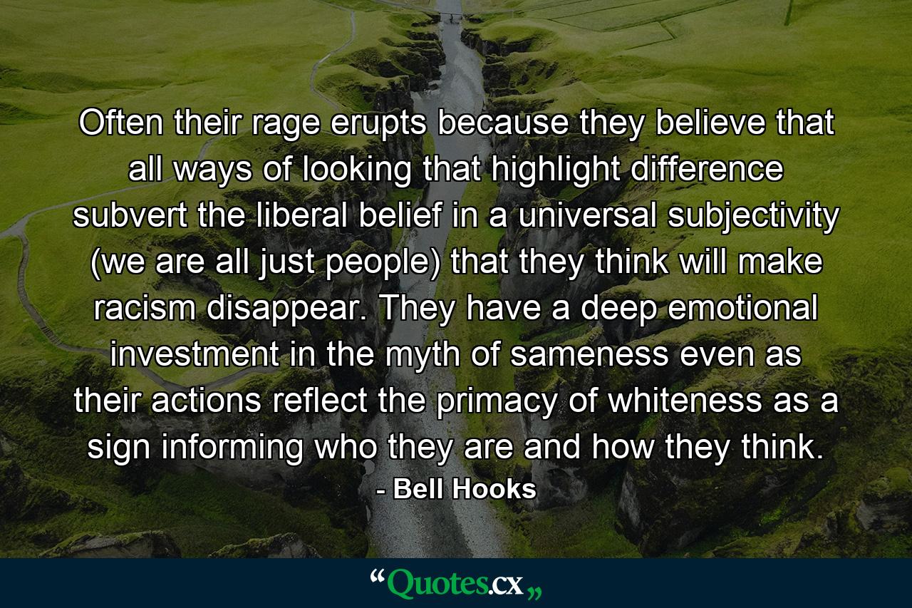 Often their rage erupts because they believe that all ways of looking that highlight difference subvert the liberal belief in a universal subjectivity (we are all just people) that they think will make racism disappear. They have a deep emotional investment in the myth of sameness even as their actions reflect the primacy of whiteness as a sign informing who they are and how they think. - Quote by Bell Hooks