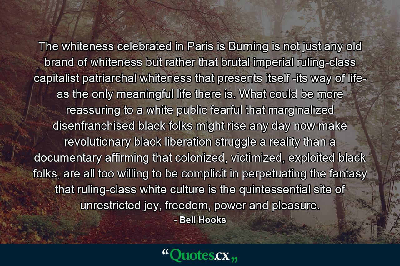 The whiteness celebrated in Paris is Burning is not just any old brand of whiteness but rather that brutal imperial ruling-class capitalist patriarchal whiteness that presents itself -its way of life- as the only meaningful life there is. What could be more reassuring to a white public fearful that marginalized disenfranchised black folks might rise any day now make revolutionary black liberation struggle a reality than a documentary affirming that colonized, victimized, exploited black folks, are all too willing to be complicit in perpetuating the fantasy that ruling-class white culture is the quintessential site of unrestricted joy, freedom, power and pleasure. - Quote by Bell Hooks