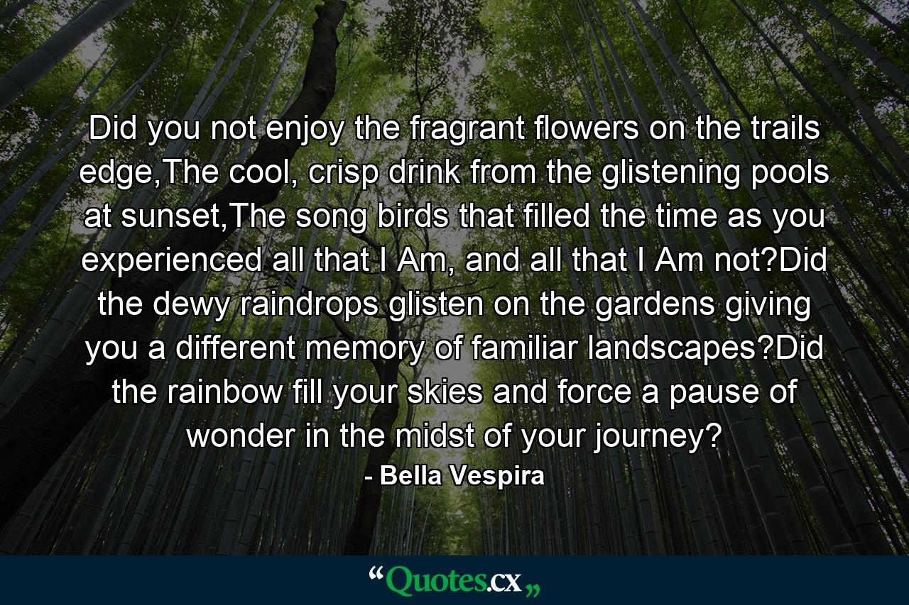 Did you not enjoy the fragrant flowers on the trails edge,The cool, crisp drink from the glistening pools at sunset,The song birds that filled the time as you experienced all that I Am, and all that I Am not?Did the dewy raindrops glisten on the gardens giving you a different memory of familiar landscapes?Did the rainbow fill your skies and force a pause of wonder in the midst of your journey? - Quote by Bella Vespira