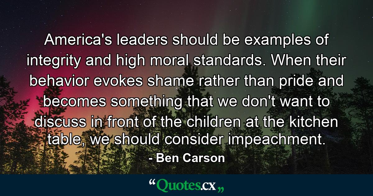 America's leaders should be examples of integrity and high moral standards. When their behavior evokes shame rather than pride and becomes something that we don't want to discuss in front of the children at the kitchen table, we should consider impeachment. - Quote by Ben Carson