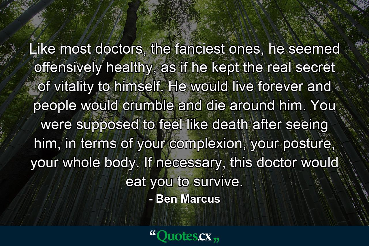 Like most doctors, the fanciest ones, he seemed offensively healthy, as if he kept the real secret of vitality to himself. He would live forever and people would crumble and die around him. You were supposed to feel like death after seeing him, in terms of your complexion, your posture, your whole body. If necessary, this doctor would eat you to survive. - Quote by Ben Marcus