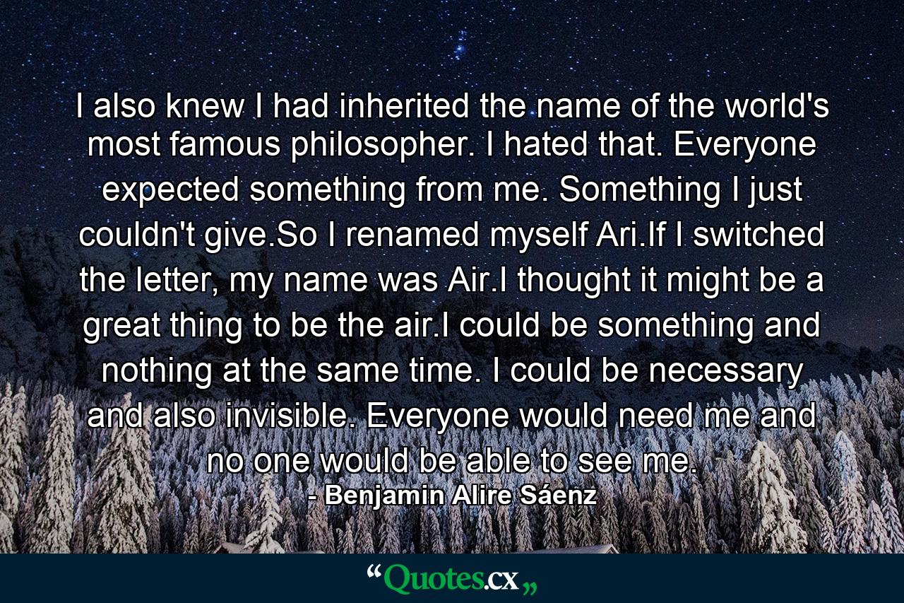 I also knew I had inherited the name of the world's most famous philosopher. I hated that. Everyone expected something from me. Something I just couldn't give.So I renamed myself Ari.If I switched the letter, my name was Air.I thought it might be a great thing to be the air.I could be something and nothing at the same time. I could be necessary and also invisible. Everyone would need me and no one would be able to see me. - Quote by Benjamin Alire Sáenz