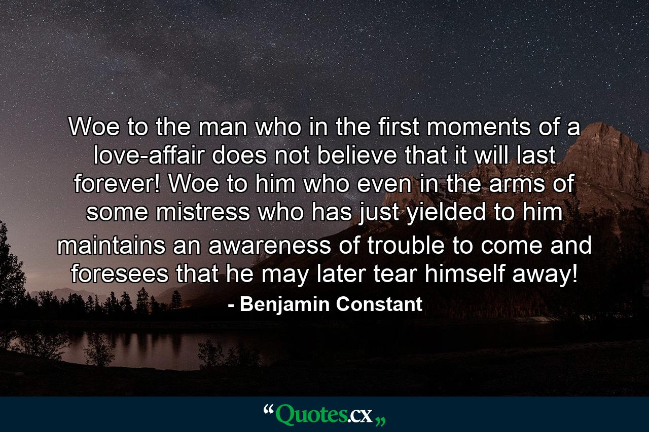 Woe to the man who in the first moments of a love-affair does not believe that it will last forever! Woe to him who even in the arms of some mistress who has just yielded to him maintains an awareness of trouble to come and foresees that he may later tear himself away! - Quote by Benjamin Constant