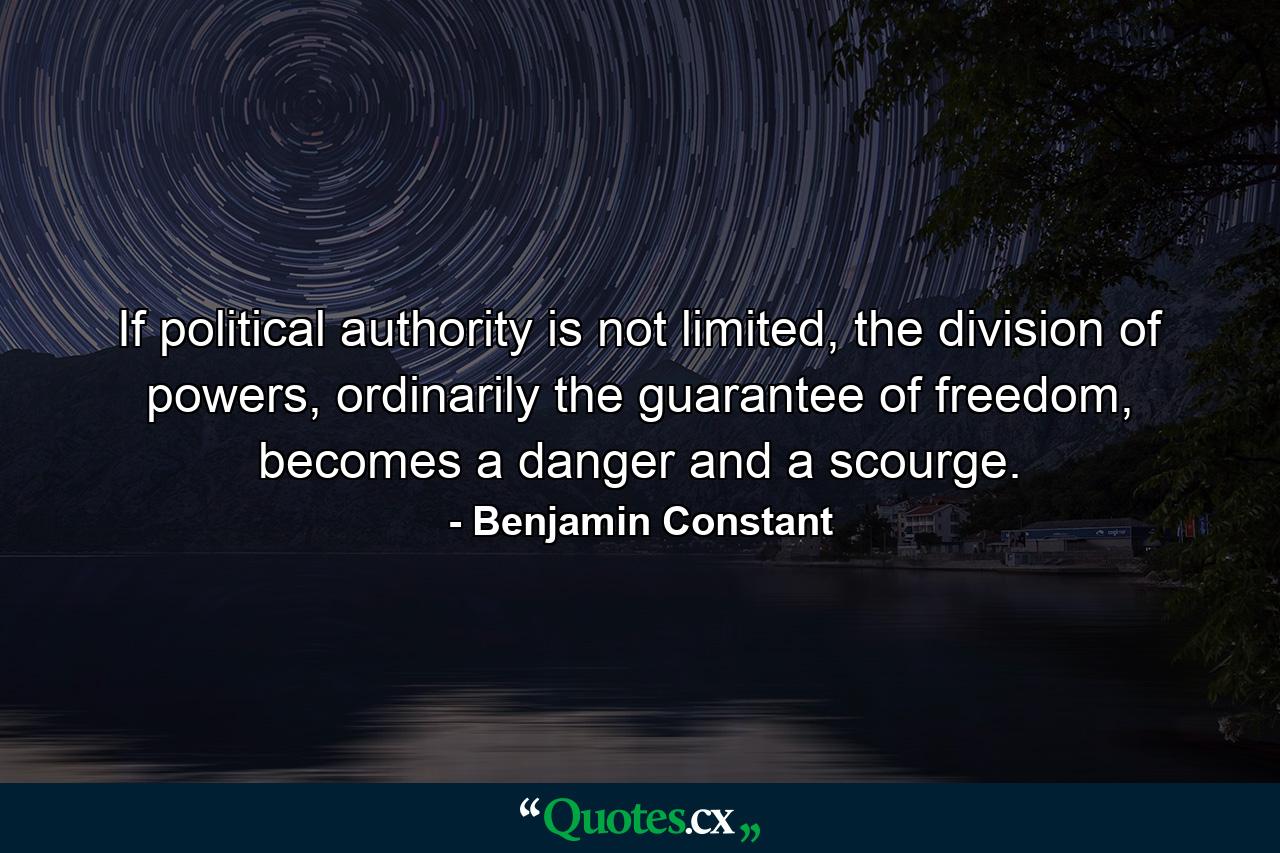 If political authority is not limited, the division of powers, ordinarily the guarantee of freedom, becomes a danger and a scourge. - Quote by Benjamin Constant