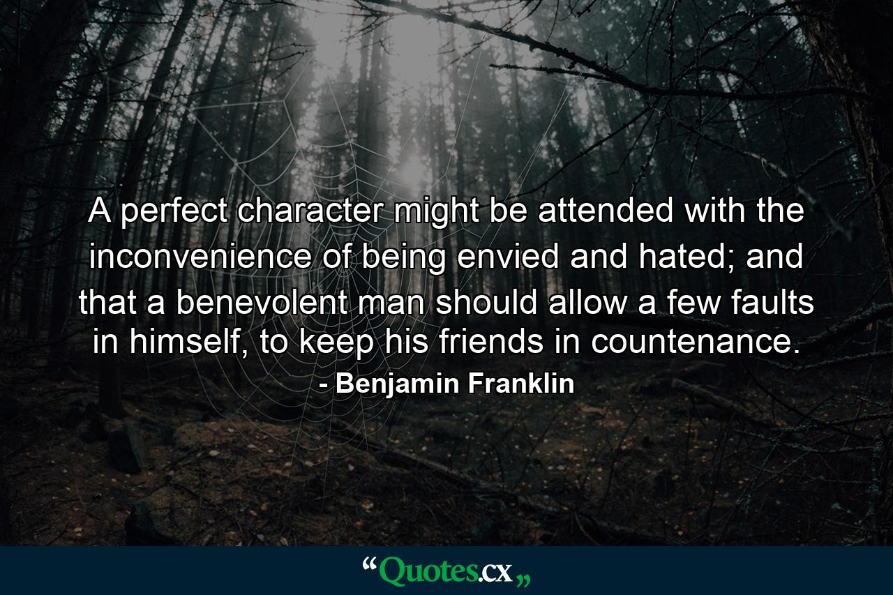 A perfect character might be attended with the inconvenience of being envied and hated; and that a benevolent man should allow a few faults in himself, to keep his friends in countenance. - Quote by Benjamin Franklin