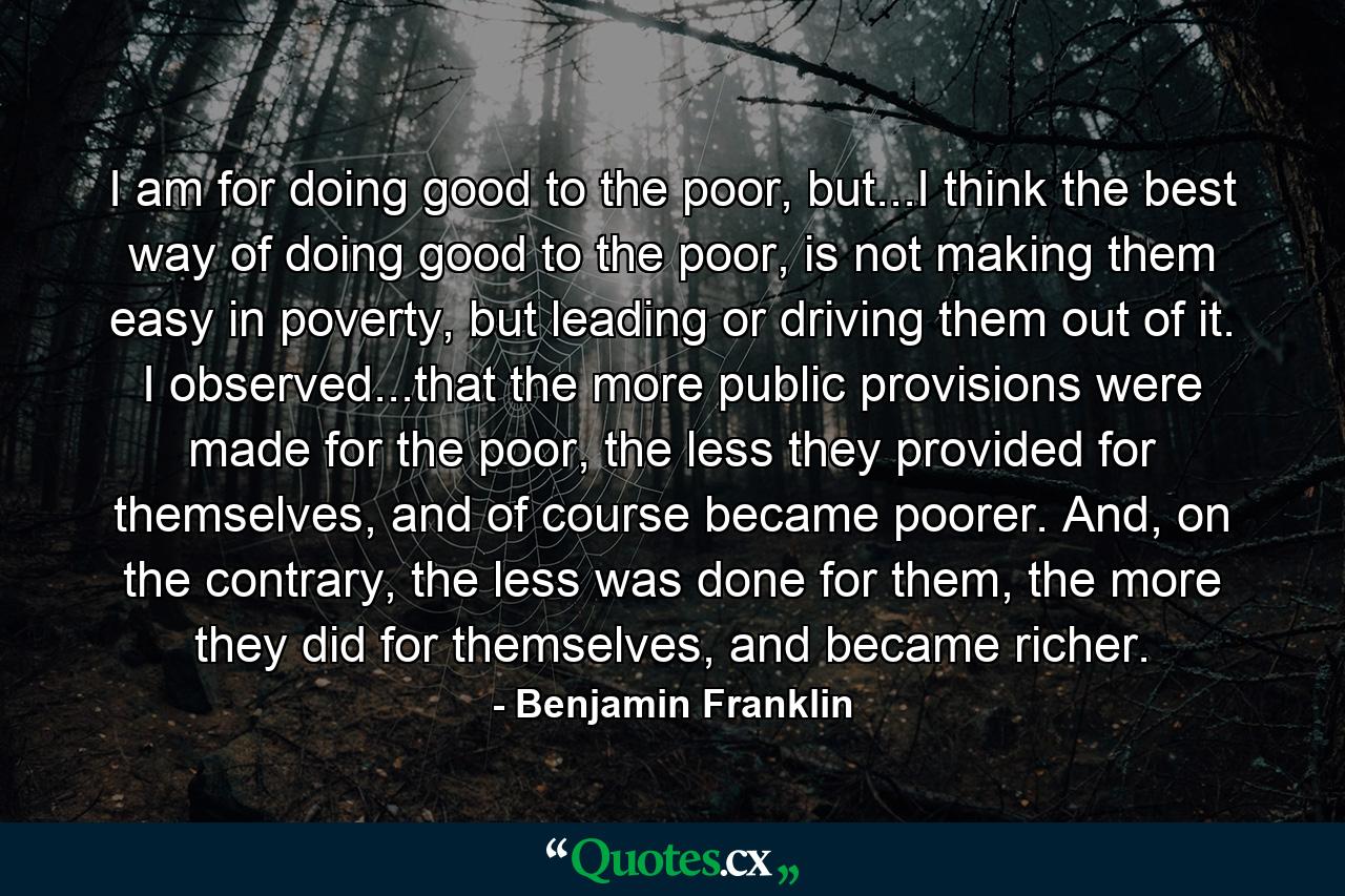 I am for doing good to the poor, but...I think the best way of doing good to the poor, is not making them easy in poverty, but leading or driving them out of it. I observed...that the more public provisions were made for the poor, the less they provided for themselves, and of course became poorer. And, on the contrary, the less was done for them, the more they did for themselves, and became richer. - Quote by Benjamin Franklin